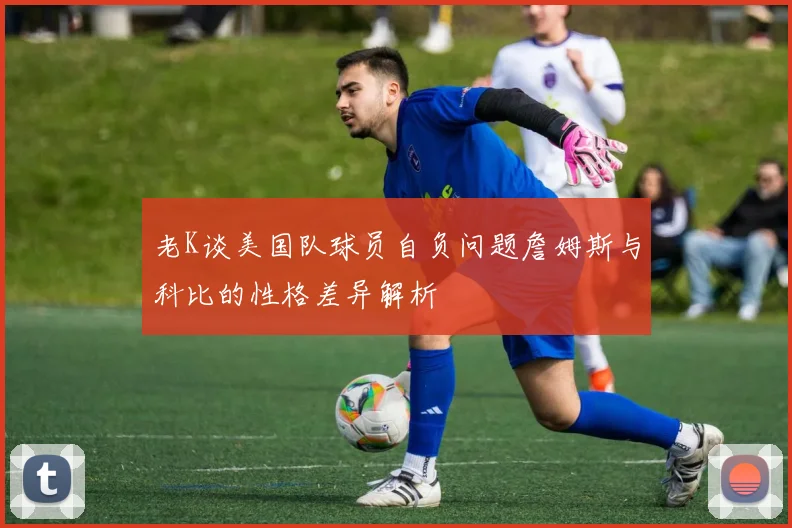 老K谈美国队球员自负问题詹姆斯与科比的性格差异解析