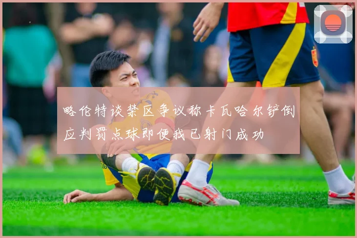 略伦特谈禁区争议称卡瓦哈尔铲倒应判罚点球即便我已射门成功