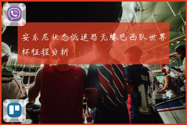 安东尼状态低迷恐无缘巴西队世界杯征程分析