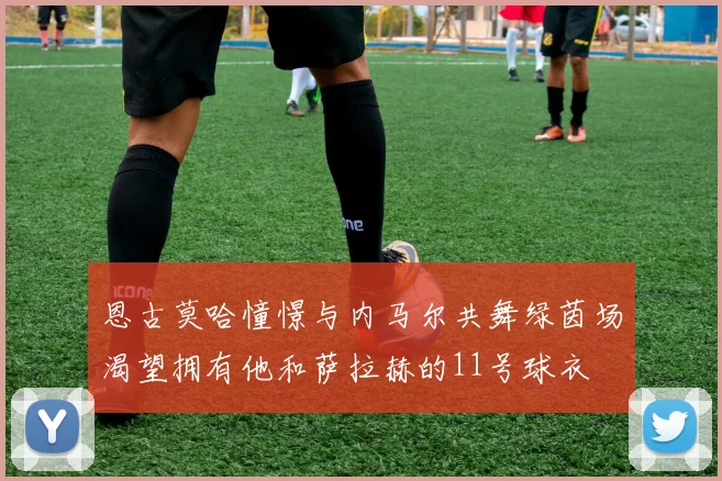 恩古莫哈憧憬与内马尔共舞绿茵场渴望拥有他和萨拉赫的11号球衣