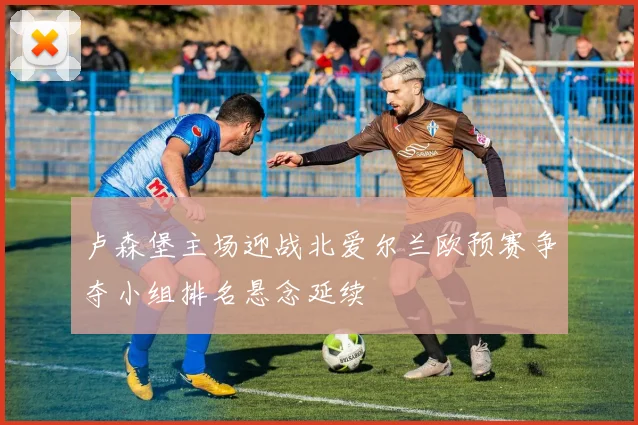 卢森堡主场迎战北爱尔兰欧预赛争夺小组排名悬念延续