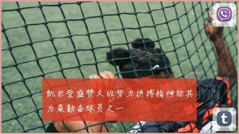 凯尔登盛赞文班努力拼搏精神称其为最勤奋球员之一