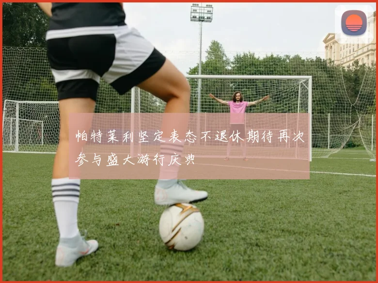 帕特莱利坚定表态不退休期待再次参与盛大游行庆典