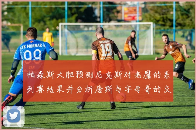 帕森斯大胆预测尼克斯对老鹰的系列赛结果并分析唐斯与字母哥的交易可能性