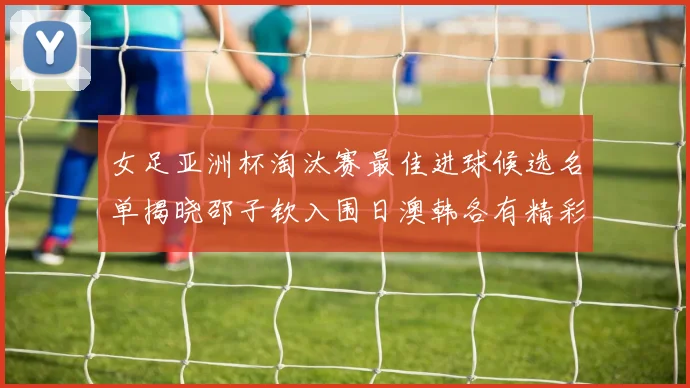 女足亚洲杯淘汰赛最佳进球候选名单揭晓邵子钦入围日澳韩各有精彩表现